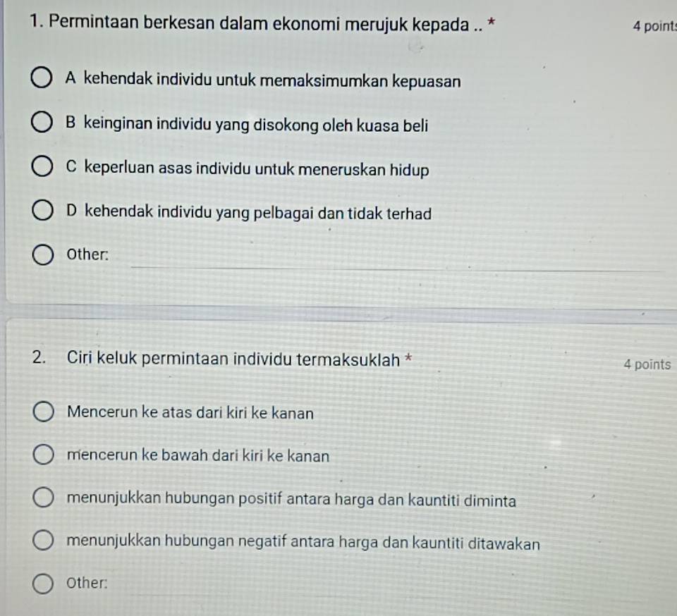 Permintaan berkesan dalam ekonomi merujuk kepada .. * 4 point
A kehendak individu untuk memaksimumkan kepuasan
B keinginan individu yang disokong oleh kuasa beli
C keperluan asas individu untuk meneruskan hidup
D kehendak individu yang pelbagai dan tidak terhad
_
Other:
_
2. Ciri keluk permintaan individu termaksuklah * 4 points
Mencerun ke atas dari kiri ke kanan
mencerun ke bawah dari kiri ke kanan
menunjukkan hubungan positif antara harga dan kauntiti diminta
menunjukkan hubungan negatif antara harga dan kauntiti ditawakan
__
_
Other: