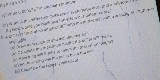 9.13* 10 ? 
(c) Write 0.0005267 in standard notation. 
(a) What is the difference between a systematic error and a random er 
(b) How would you minimise the effect of random errors? 
8. A bullet is fired at an angle of 30° with the horizontal with a velocity of 1250 m/s. 
(a) Draw its trajectory and indicate the 30°. 
negligiple. 
(b) Calculate the maximum height the bullet will reach 
(c) How long will it take to reach the maximum height? 
(d) For how long will the bullet be in the air? 
(e) Calculate the range it will cover.