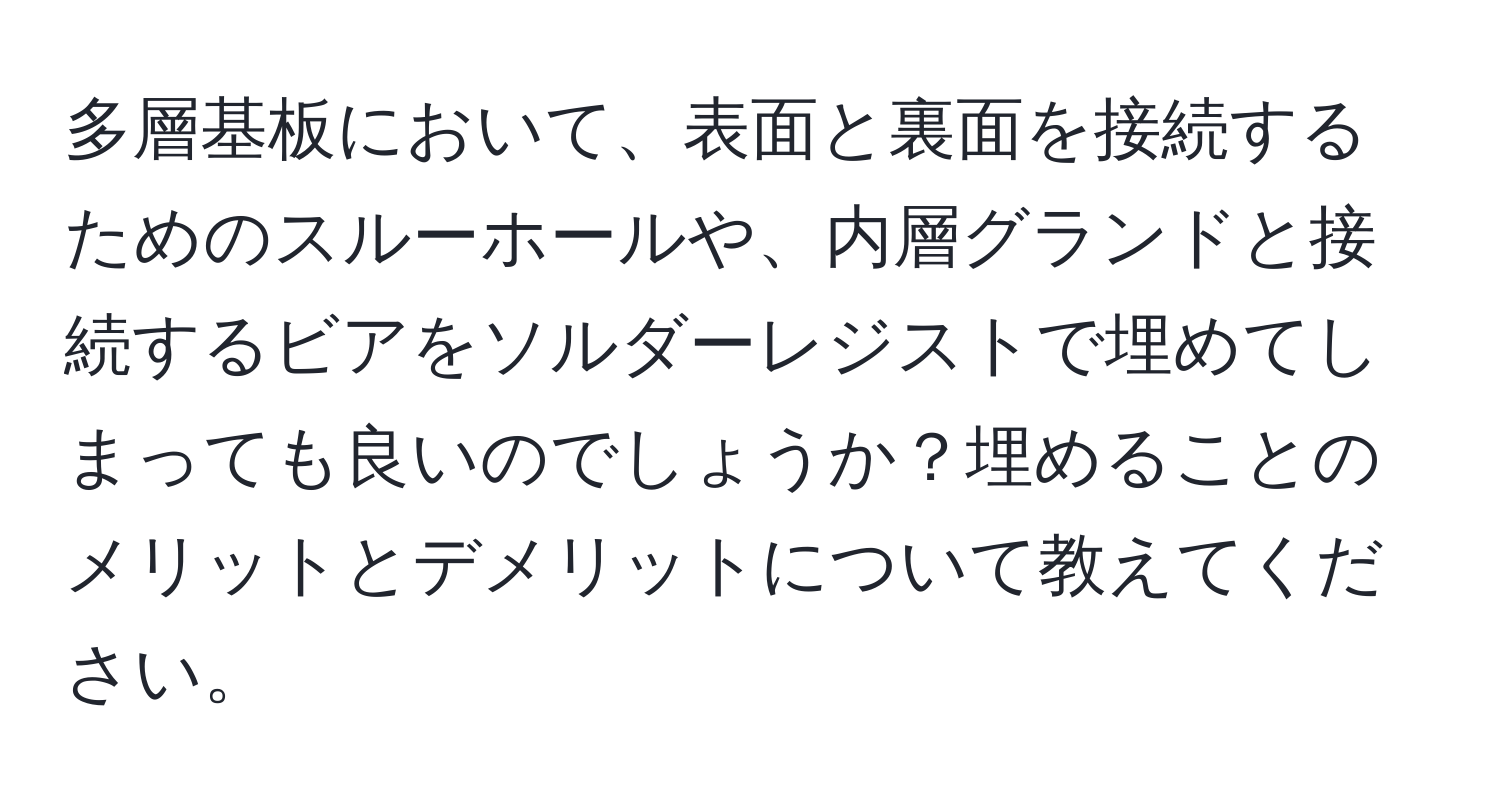 多層基板において、表面と裏面を接続するためのスルーホールや、内層グランドと接続するビアをソルダーレジストで埋めてしまっても良いのでしょうか？埋めることのメリットとデメリットについて教えてください。