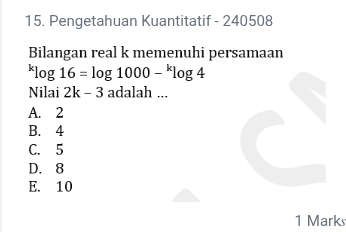 Pengetahuan Kuantitatif - 240508
Bilangan real k memenuhi persamaan^klog 16=log 1000-^klog 4
Nilai 2k-3 adalah ...
A. 2
B. 4
C. 5
D. 8
E. 10
1 Marks