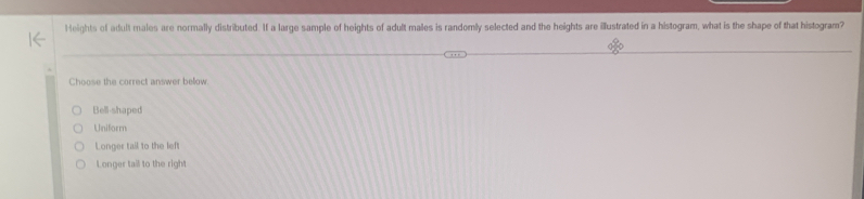 Heights of adult males are normally distributed. If a large sample of heights of adult males is randomly selected and the heights are illustrated in a histogram, what is the shape of that histogram?
Choose the correct answer below
Bell-shaped
Uniform
Longer tail to the left
Longer tail to the right