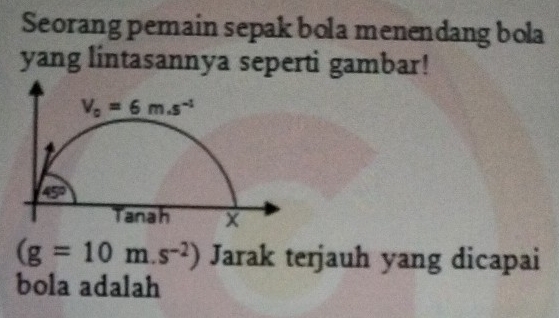 Seorang pemain sepak bola menendang bola
yang lintasannya seperti gambar!
(g=10m.s^(-2)) Jarak terjauh yang dicapai
bola adalah