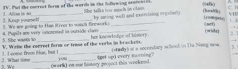 Put the correct form of the words in the following sentences. (talk) 
(health) 
1. Alisa is so She talks too much in class. C.H 
2. Keep yourself _by eating well and exercising regularly. VII 
(compete) 
(act) 
3. We are going to Han River to watch fireworks _1. J 
4. Pupils are very interested in outside class_ 
(wide) 
5. She wants to her knowledge of history. 
V. Write the correct form or tense of the verbs in brackets. 2. 1 
1. I come from Hue, but I _(study) at a secondary school in Da Nang now. 3. 
2. What time you 
3. We _(work) on our history project this weekend. (get up) every morning?