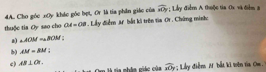 Cho góc xOy khác góc bẹt, Ot là tia phân giác của widehat xOy; Lấy điểm A thuộc tia Ox và điểm B 
thuộc tia Oy sao cho OA=OB. Lấy điểm M bất kì trên tia Ot. Chứng minh: 
a) △ AOM=△ BOM
b) AM=BM : 
c) AB⊥ Ot. 
Om là tia phân giác của widehat xOy; Lấy điểm H bất kì trên tia m