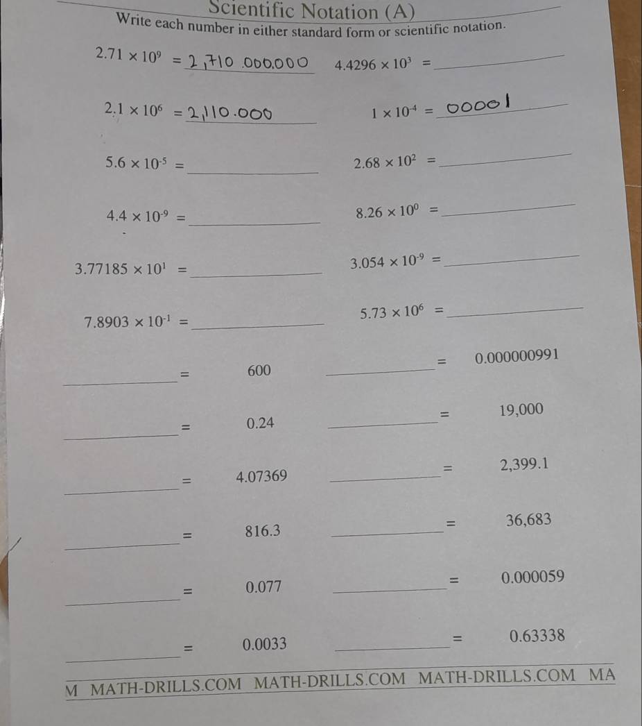 Scientific Notation (A) 
Write each number in either standard form or scientific notation.
2.71* 10^9=
_ 4.4296* 10^3=
_ 
_
2.1* 10^6=
1* 10^(-4)=
_
5.6* 10^(-5)= _
2.68* 10^2=
_ 
_ 4.4* 10^(-9)=
8.26* 10^0=
_
3.77185* 10^1= _
3.054* 10^(-9)=
_
7.8903* 10^(-1)= _
5.73* 10^6=
_ 
_
= 600 _ =0.000000991
_
=19,000
_
= 0.24
=2,399.1
_ 
= 4.073 5° _
= 816.3 _ 
= -320<0  □ /□   36,683
_
0.077 _
=0.000059
_ 
_ 
_ =0.0033
=0.63338
M MATH-DRILLS.COM MATH-DRILLS.COM MATH-DRILLS.COM MA