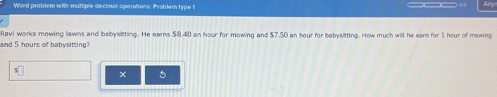 Word problem with multiple decimal operations: Problem type 1 ___ Arlyn 
Ravi works mowing lawns and babysitting. He earns $8,40 an hour for mowing and $7,50 an hour for babysitting. How much will he earn for 1 hour of mowing 
and 5 hours of babysitting? 
. . 
× 5