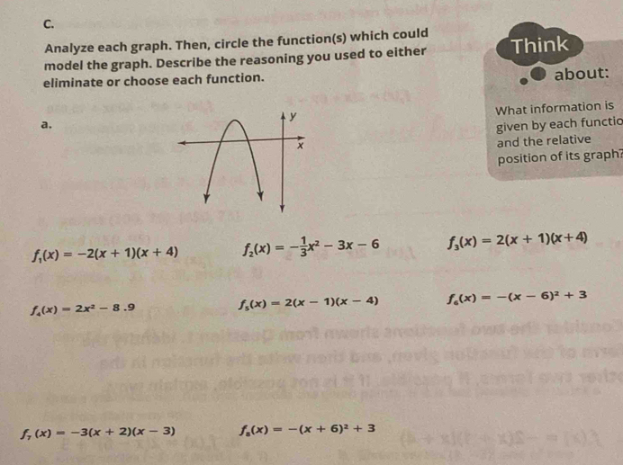 Analyze each graph. Then, circle the function(s) which could
model the graph. Describe the reasoning you used to either Think
eliminate or choose each function.
about:
What information is
a.given by each functio
and the relative
position of its graph?
f_1(x)=-2(x+1)(x+4) f_2(x)=- 1/3 x^2-3x-6 f_3(x)=2(x+1)(x+4)
f_4(x)=2x^2-8.9
f_5(x)=2(x-1)(x-4) f_6(x)=-(x-6)^2+3
f_7(x)=-3(x+2)(x-3) f_a(x)=-(x+6)^2+3