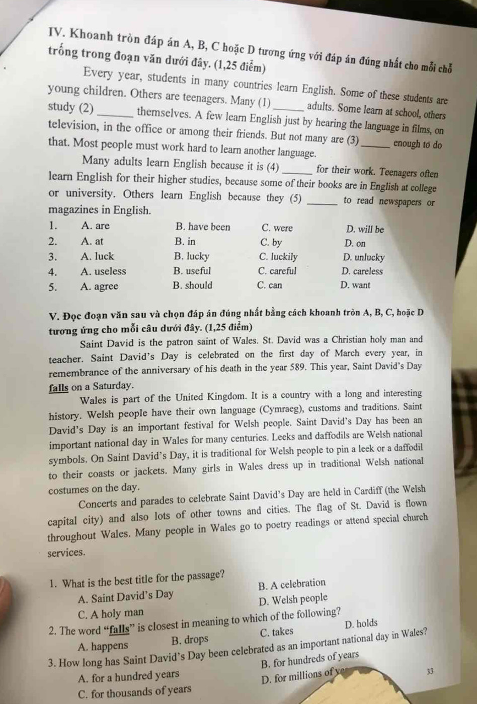 Khoanh tròn đáp án A, B, C hoặc D tương ứng với đáp án đúng nhất cho mỗi chỗ
trống trong đoạn văn dưới đây. (1,25 điểm)
Every year, students in many countries learn English. Some of these students are
young children. Others are teenagers. Many (1) adults. Some learn at school, others
study (2)_ themselves. A few learn English just by hearing the language in films, on
television, in the office or among their friends. But not many are (3)_ enough to do
that. Most people must work hard to learn another language.
Many adults learn English because it is (4) _for their work. Teenagers often
learn English for their higher studies, because some of their books are in English at college
or university. Others learn English because they (5) _to read newspapers or
magazines in English.
1. A. are B. have been C. were D. will be
2. A. at B. in C. by D. on
3. A. luck B. lucky C. luckily D. unlucky
4. A. useless B. useful C. careful D. careless
5. A. agree B. should C. can D. want
V. Đọc đoạn văn sau và chọn đáp án đúng nhất bằng cách khoanh tròn A, B, C, hoặc D
tương ứng cho mỗi câu dưới đây. (1,25 điểm)
Saint David is the patron saint of Wales. St. David was a Christian holy man and
teacher. Saint David’s Day is celebrated on the first day of March every year, in
remembrance of the anniversary of his death in the year 589. This year, Saint David’s Day
falls on a Saturday.
Wales is part of the United Kingdom. It is a country with a long and interesting
history. Welsh people have their own language (Cymraeg), customs and traditions. Saint
David’s Day is an important festival for Welsh people. Saint David's Day has been an
important national day in Wales for many centuries. Leeks and daffodils are Welsh national
symbols. On Saint David’s Day, it is traditional for Welsh people to pin a leek or a daffodil
to their coasts or jackets. Many girls in Wales dress up in traditional Welsh national
costumes on the day.
Concerts and parades to celebrate Saint David’s Day are held in Cardiff (the Welsh
capital city) and also lots of other towns and cities. The flag of St. David is flown
throughout Wales. Many people in Wales go to poetry readings or attend special church
services.
1. What is the best title for the passage?
A. Saint David’s Day B. A celebration
C. A holy man D. Welsh people
2. The word “falls” is closest in meaning to which of the following?
A. happens B. drops C. takes D. holds
3. How long has Saint David’s Day been celebrated as an important national day in Wales?
B. for hundreds of years
A. for a hundred years
D. for millions of y
33
C. for thousands of years