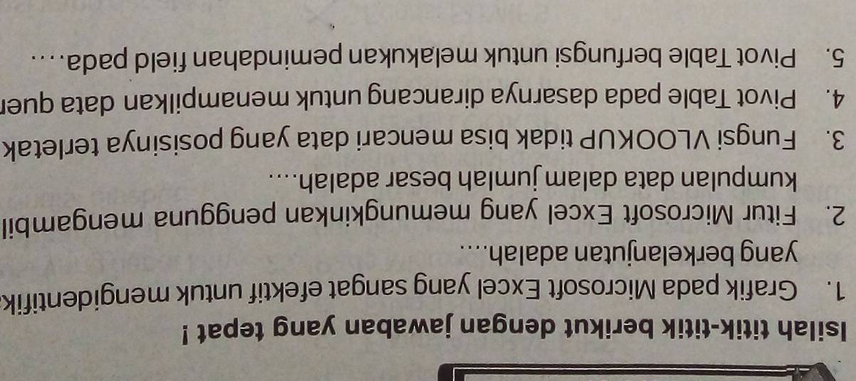 Isilah titik-titik berikut dengan jawaban yang tepat ! 
1. Grafik pada Microsoft Excel yang sangat efektif untuk mengidentifik 
yang berkelanjutan adalah.... 
2. Fitur Microsoft Excel yang memungkinkan pengguna mengambil 
kumpulan data dalam jumlah besar adalah.... 
3. Fungsi VLOOKUP tidak bisa mencari data yang posisinya terletak 
4. Pivot Table pada dasarnya dirancang untuk menampilkan data quer 
5. Pivot Table berfungsi untuk melakukan pemindahan field pada. ...