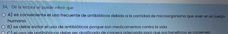 De la lectura se puede inferir que
A) es conveniente el uso frecuente de antibióticos debido a la cantidad de microorganismo que viven en el cuerpo
humano
B) se debe evitar el uso de antibióticos porque son medicamentos contra la vida
C) el uso de antibióticos debe ser dosificado de manera adecuada para que sus beneficios se conserven