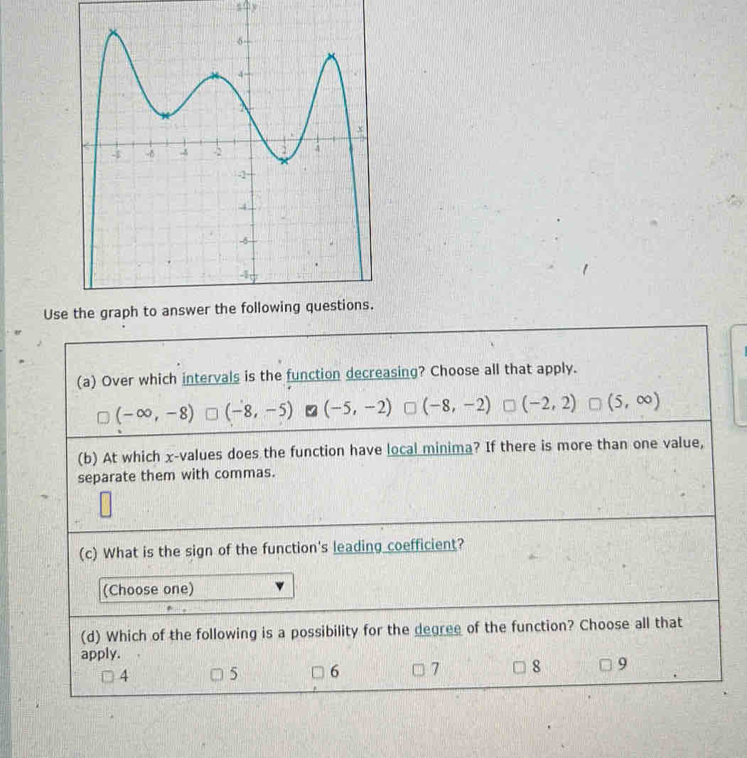 y
Use the graph 
(a) Over which intervals is the function decreasing? Choose all that apply.
(-∈fty ,-8) (-8,-5) (-5,-2) (-8,-2) (-2,2) (5,∈fty )
(b) At which x -values does the function have local minima? If there is more than one value,
separate them with commas.
(c) What is the sign of the function's leading coefficient?
(Choose one)
(d) Which of the following is a possibility for the degree of the function? Choose all that
apply.
4
5
6
7
8 9