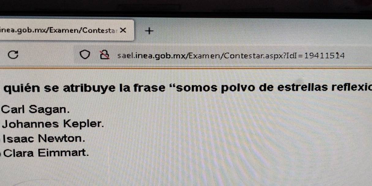 +
sael.inea.gob.mx/Examen/Contestar.aspx ox?IdI=19411514 
quién se atribuye la frase 'somos polvo de estrellas reflexió
Carl Sagan.
Johannes Kepler.
Isaac Newton.
Clara Eimmart.