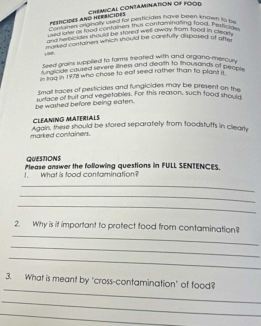 CHEMICAL CONTAMINATION OF FOOD 
PESTICIDES AND HERBICIDES 
Containers originally used for pesticides have been known to be 
used later as food containers thus contaminating food. Pesticides 
and herbicides should be stored well away from food in clearly 
marked containers which should be carefully disposed of after 
use. 
Seed grains supplied to farms treated with and organo-mercury 
fungicide caused severe illness and death to thousands of people 
in Iraq in 1978 who chose to eat seed rather than to plant it. 
Small traces of pesticides and fungicides may be present on the 
surface of fruit and vegetables. For this reason, such food should 
be washed before being eaten. 
CLEANING MATERIALS 
Again, these should be stored separately from foodstuffs in clearly 
marked containers. 
QUESTIONS 
Please answer the following questions in FULL SENTENCES. 
1. What is food contamination? 
_ 
_ 
_ 
_ 
2. Why is it important to protect food from contamination? 
_ 
_ 
_ 
3. What is meant by ‘cross-contamination' of food? 
_ 
_
