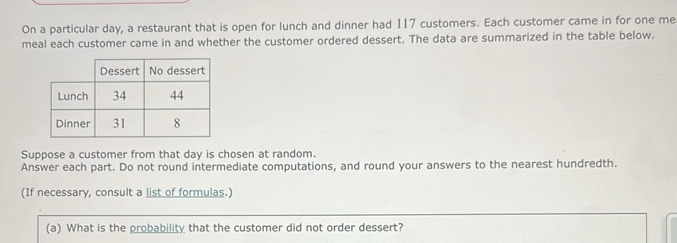 On a particular day, a restaurant that is open for lunch and dinner had 117 customers. Each customer came in for one me 
meal each customer came in and whether the customer ordered dessert. The data are summarized in the table below. 
Suppose a customer from that day is chosen at random. 
Answer each part. Do not round intermediate computations, and round your answers to the nearest hundredth. 
(If necessary, consult a list of formulas.) 
(a) What is the probability that the customer did not order dessert?