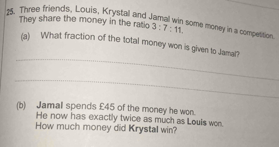 Three friends, Louis, Krystal and Jamal win some money in a competition 
They share the money in the ratio 3:7:11. 
_ 
(a) What fraction of the total money won is given to Jamal? 
_ 
(b) Jamal spends £45 of the money he won. 
He now has exactly twice as much as Louis won. 
How much money did Krystal win?