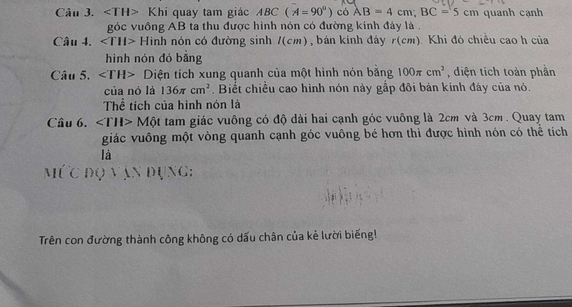 * Khí quay tam giác ABC(A=90°) có AB=4cm; BC=5cm quanh cạnh 
góc vuông AB ta thu được hình nón có đường kính đáy là . 
Câu 4. ∠ TH> Hình nón có đường sinh /(cm), bán kính đáy r(cm ). Khi đó chiều cao h của 
hình nón đó bằng 
Câu 5. Diện tích xung quanh của một hình nón bằng 100π cm^2 , diện tích toàn phần 
của nó là 136π cm^2. Biết chiều cao hình nón này gấp đôi bán kính đáy của nó. 
Thể tích của hình nón là 
Câu 6. Một tam giác vuông có độ dài hai cạnh góc vuông là 2cm và 3cm. Quay tam 
giác vuông một vòng quanh cạnh góc vuông bé hơn thì được hình nón có thể tích 
là 
Dụng: 
  
Trên con đường thành công không có dấu chân của kẻ lười biếng!