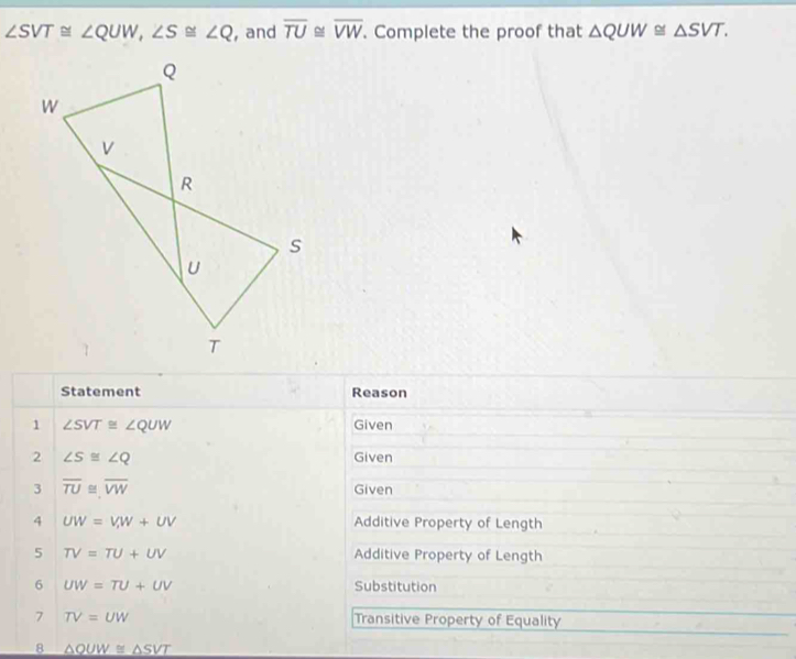 ∠ SVT≌ ∠ QUW, ∠ S≌ ∠ Q , and overline TU≌ overline VW. Complete the proof that △ QUW≌ △ SVT. 
Statement Reason 
1 ∠ SVT≌ ∠ QUW Given 
2 ∠ S≌ ∠ Q Given 
3 overline TU≌ overline VW Given 
4 UW=V, W+UV Additive Property of Length 
5 TV=TU+UV Additive Property of Length 
6 UW=TU+UV Substitution 
7 TV=UW Transitive Property of Equality 
8 △ QUW≌ △ SVT