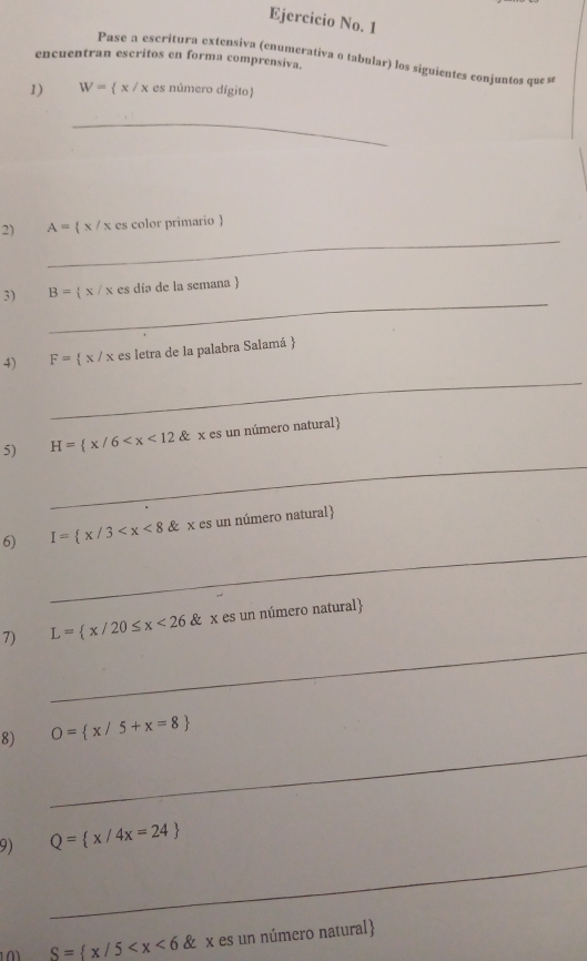 Ejercicio No. 1 
encuentran escritos en forma comprensiva. 
Pase a escritura extensiva (enumerativa o tabular) los siguientes conjuntos que sé 
1) W= x/x es número dígito 
_ 
_ 
2) A= x/x es color primario  
_ 
3) B= x/x es día de la semana  
4) F= x/x es letra de la palabra Salamá  
_ 
_ 
5) H= x/6
_ 
6) I= x/3
_ 
7) L= x/20≤ x<26 & x es un número natural
_ 
8) O= x/5+x=8
_ 
9) Q= x/4x=24
S= x/5