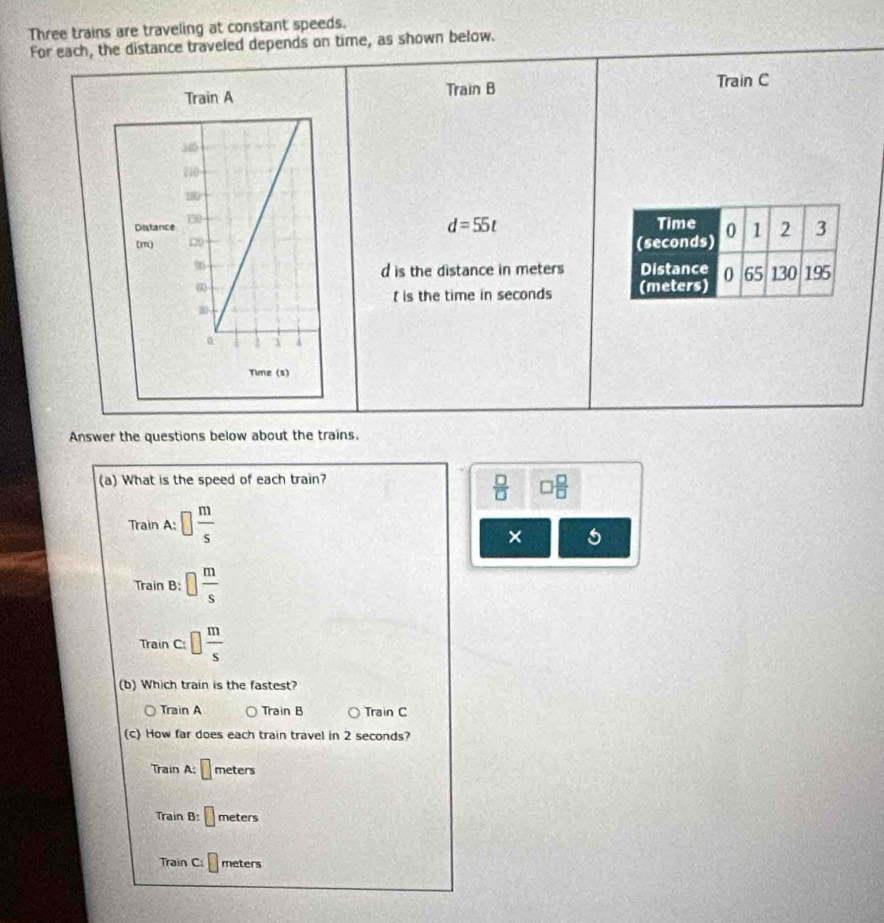 Three trains are traveling at constant speeds.
For each, the distance traveled depends on time, as shown below.
Train B Train C
d=55t

d is the distance in meters
is the time in seconds
Answer the questions below about the trains.
(a) What is the speed of each train?
 □ /□   □  □ /□  
Train A: □  m/s 
× 5
Train B □  m/s 
Train c:□  m/s 
(b) Which train is the fastest?
Tr ainA Train B Train C
(c) How far does each train travel in 2 seconds?
Train A:□ mete 6
Train B:□ meters
Train C: □ meters