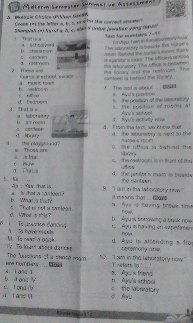 a  Midterm Semester Sümmative Assessment
A. Multiple Choice (Pilihan Ganda)
Cross (x) the letter a, b, c, or d for the correct answerl
Silanglah (x) huruf a, b, c, stad d untuk jawaban yang tepat!
1. That is a
Text for numbers 7-11
I'm Ayu, I am in the laboratory now.
a. schoolyard
b. classroom
The laboralory is beside the nurse's
room. Behind the nurse's room, there
c. canteen
is a janitor's room. The office is across
d. restroom
the laboratory. The office is between
2. These are
rooms at school, except the library and the restroom. The
a. music room canteen is behind the library.
b. restroom 7. The text is about .... t
c office a. Ayu's position
d. bedroom b. the position of the laboratory
3. That is a c. the position of rooms at
a. laboratory Ayu's school
b. art room
d. Ayu's activity now
c. canteen 8. From the text, we know that ...
d. library a. the laboratory is next to the
nurse's room
4. ... the playground?
b. the office is behind the
a. Those are library
b. Is that c. the restroom is in front of the
c. Wow
office
d. That is d. the janitor's room is beside
5. Ita : ... the canteen
Aji : Yes, that is. 9. "I am in the laboratory now."
a. Is that a canteen? It means that  HOTS
b. What is that? a. Ayu is having break time
c. That is not a canteen.
now.
d. What is this? b. Ayu is borrowing a book now
6. I. To practice dancing. c. Ayu is having an experiment
II. To have meals.
now.
III. To read a book. d. Ayu is attending a fla
IV. To learn about dances. ceremony now.
The functions of a dance room 10. “I am in the laboratory now.”
are numbers .... HoTs 'I' refers to '....'
a. I and II a. Ayu's friend
b. II and IV b. Ayu's school
c. I and IV
c. the laboratory
d. I and III d. Ayu
Baiiing ]s1 2