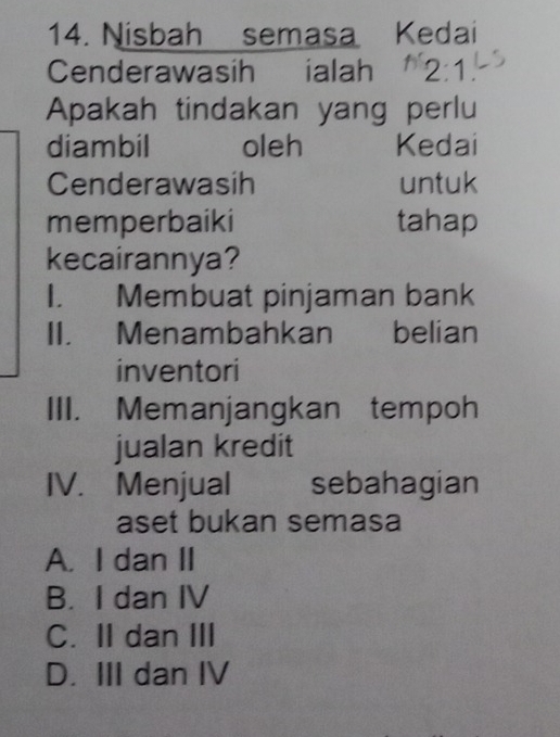 Nisbah semasa Kedai
Cenderawasih ialah 2:1
Apakah tindakan yang perlu
diambil oleh Kedai
Cenderawasih untuk
memperbaiki tahap
kecairannya?
I. Membuat pinjaman bank
II. Menambahkan belian
inventori
III. Memanjangkan tempoh
jualan kredit
IV. Menjual sebahagian
aset bukan semasa
A. I dan II
B. I dan IV
C. II dan III
D. III dan IV