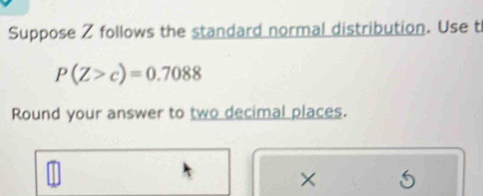 Suppose Z follows the standard normal distribution. Use t
P(Z>c)=0.7088
Round your answer to two decimal places. 
×
5