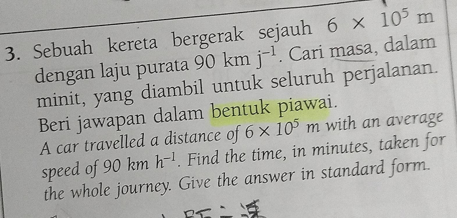 Sebuah kereta bergerak sejauh 6* 10^5m
dengan laju purata 90 km j^(-1). Cari masa, dalam 
minit, yang diambil untuk seluruh perjalanan. 
Beri jawapan dalam bentuk piawai. 
A car travelled a distance of 6* 10^5m with an average 
speed of 90 km h^(-1). Find the time, in minutes, taken for 
the whole journey. Give the answer in standard form.