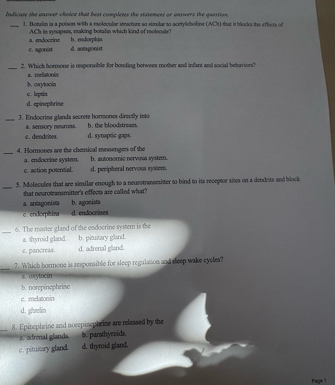 Indicate the answer choice that best completes the statement or answers the question.
_1. Botulin is a poison with a molecular structure so similar to acetylcholine (ACh) that it blocks the effects of
ACh in synapses, making botulin which kind of molecule?
a. endocrine b. endorphin
c. agonist d. antagonist
_2. Which hormone is responsible for bonding between mother and infant and social behaviors?
a. melatonin
b. oxytocin
c. leptin
d. epinephrine
_3. Endocrine glands secrete hormones directly into
a. sensory neurons. b. the bloodstream.
c. dendrites. d. synaptic gaps.
_
4. Hormones are the chemical messengers of the
a. endocrine system. b. autonomic nervous system.
c. action potential. d. peripheral nervous system.
_
5. Molecules that are similar enough to a neurotransmitter to bind to its receptor sites on a dendrite and block
that neurotransmitter's effects are called what?
a. antagonists b. agonists
c. endorphins d. endocrines
_6. The master gland of the endocrine system is the
a. thyroid gland. b. pituitary gland.
c. pancreas. d. adrenal gland.
_7. Which hormone is responsible for sleep regulation and sleep wake cycles?
a. oxytocin
b. norepinephrine
c. melatonin
d. ghrelin
_8. Epinephrine and norepinephrine are released by the
a. adrenal glands. b. parathyroids.
c. pituitary gland. d. thyroid gland.
Page 1