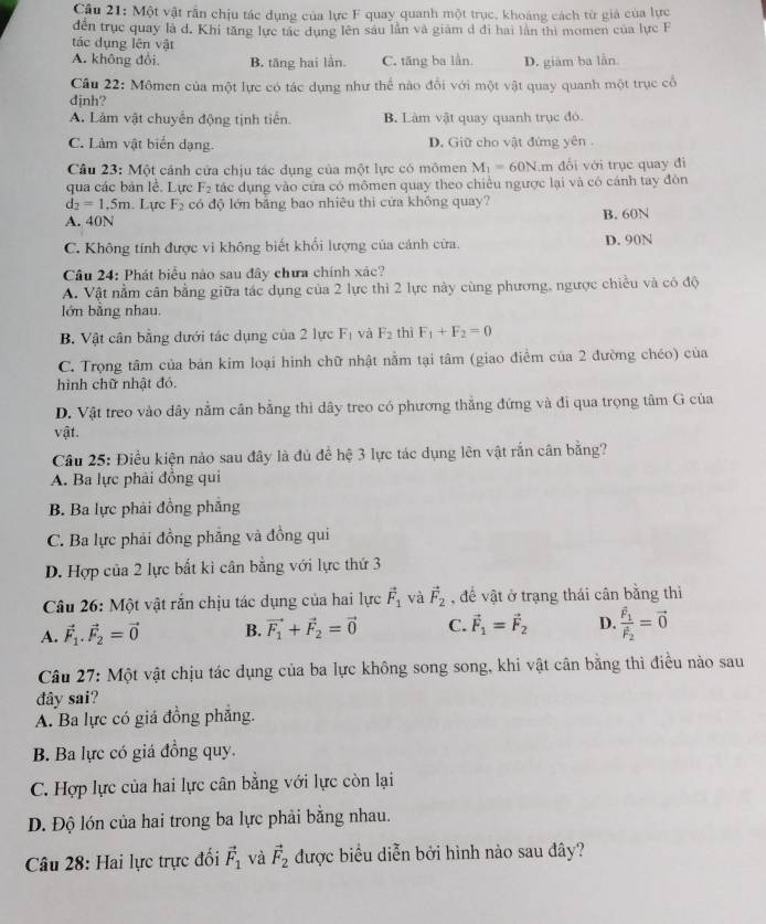 Cầu 21: Một vật rần chịu tác dụng của lực F quay quanh một trục, khoảng cách từ giá của lực
đến trục quay là d. Khi tăng lực tác dụng lên sâu lần và giám d đi hai lần thi momen của lực F
tác dụng lên vật
A. không đổi. B. tăng hai lần. C. tăng ba lần. D. giàm ba lần
Câu 22: Mômen của một lực có tác dụng như thể nào đổi với một vật quay quanh một trục cổ
định?
A. Làm vật chuyên động tịnh tiên. B. Lâm vật quay quanh trục đó.
C. Làm vật biển dạng. D. Giữ cho vật đứng yên .
Câu 23: Một cánh cửa chịu tác dụng của một lực có mômen M_1=60N.m đổi với trục quay đi
qua các bản lễ. Lực F_2 tác dụng vào cửa có mômen quay theo chiều ngược lại và có cánh tay đôn
d_2=1.5m. Lực F_2 có độ lớn bằng bao nhiêu thì cửa không quay?
A. 40N B. 60N
C. Không tính được vi không biết khổi lượng của cánh cửa. D. 90N
Câu 24: Phát biểu nào sau đây chưa chính xác?
A. Vật nằm cân bằng giữa tác dụng của 2 lực thì 2 lực này cùng phương, ngược chiều và có độ
lớn bằng nhau.
B. Vật cân bằng dưới tác dụng của 2 lực F_1 và F_2 thì F_1+F_2=0
C. Trọng tâm của bản kim loại hình chữ nhật nằm tại tâm (giao điểm của 2 đường chéo) của
hình chữ nhật đó.
D. Vật treo vào dây nằm cân bằng thi dây treo có phương thắng đứng và đi qua trọng tâm G của
vật.
Câu 25: Điều kiện nào sau đây là đủ để hệ 3 lực tác dụng lên vật rắn cân bằng?
A. Ba lực phải đồng qui
B. Ba lực phải đồng phẳng
C. Ba lực phải đồng phẳng và đồng qui
D. Hợp của 2 lực bất ki cân bằng với lực thứ 3
Câu 26: Một vật rắn chịu tác dụng của hai lực vector F_1 và vector F_2 , để vật ở trạng thái cân bằng thì
A. vector F_1.vector F_2=vector 0 B. vector F_1+vector F_2=vector 0 C. vector F_1=vector F_2 D. frac vector F_1vector F_2=vector 0
Câu 27: Một vật chịu tác dụng của ba lực không song song, khi vật cân bằng thì điều nào sau
đdây sai?
A. Ba lực có giá đồng phăng.
B. Ba lực có giá đồng quy.
C. Hợp lực của hai lực cân bằng với lực còn lại
D. Độ lón của hai trong ba lực phải bằng nhau.
Câu 28: Hai lực trực đối vector F_1 và vector F_2 được biểu diễn bởi hình nào sau đây?