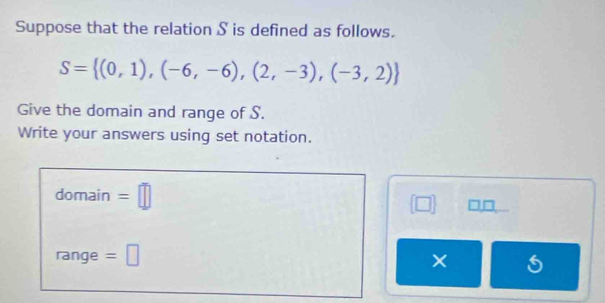 Suppose that the relation S is defined as follows.
S= (0,1),(-6,-6),(2,-3),(-3,2)
Give the domain and range of S. 
Write your answers using set notation. 
domain =□ □□ 
range =□ ×