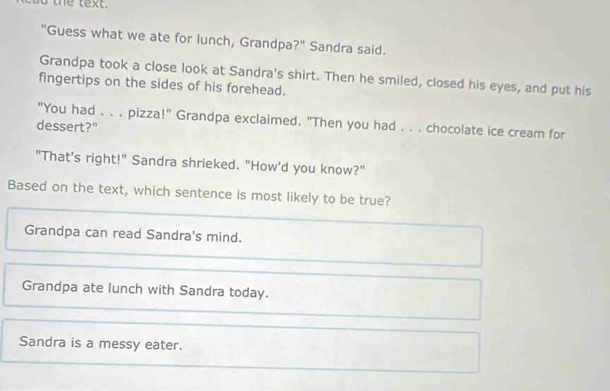 the text.
"Guess what we ate for lunch, Grandpa?" Sandra said.
Grandpa took a close look at Sandra's shirt. Then he smiled, closed his eyes, and put his
fingertips on the sides of his forehead.
"You had . . . pizza!" Grandpa exclaimed. "Then you had . . . chocolate ice cream for
dessert?"
"That's right!" Sandra shrieked. "How'd you know?"
Based on the text, which sentence is most likely to be true?
Grandpa can read Sandra's mind.
Grandpa ate lunch with Sandra today.
Sandra is a messy eater.