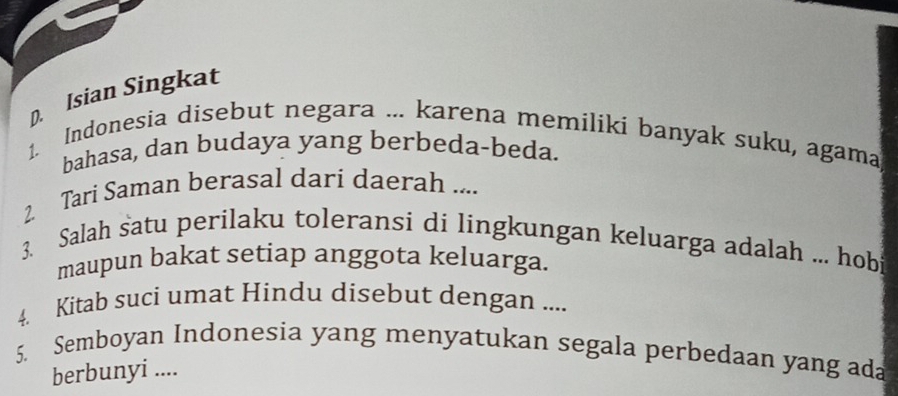 Isian Singkat 
1. Indonesia disebut negara ... karena memiliki banyak suku, agama 
bahasa, dan budaya yang berbeda-beda. 
2 Tari Saman berasal dari daerah .... 
3. Salah satu perilaku toleransi di lingkungan keluarga adalah ... hob 
maupun bakat setiap anggota keluarga. 
4. Kitab suci umat Hindu disebut dengan .... 
5. Semboyan Indonesia yang menyatukan segala perbedaan yang ada 
berbunyi ....