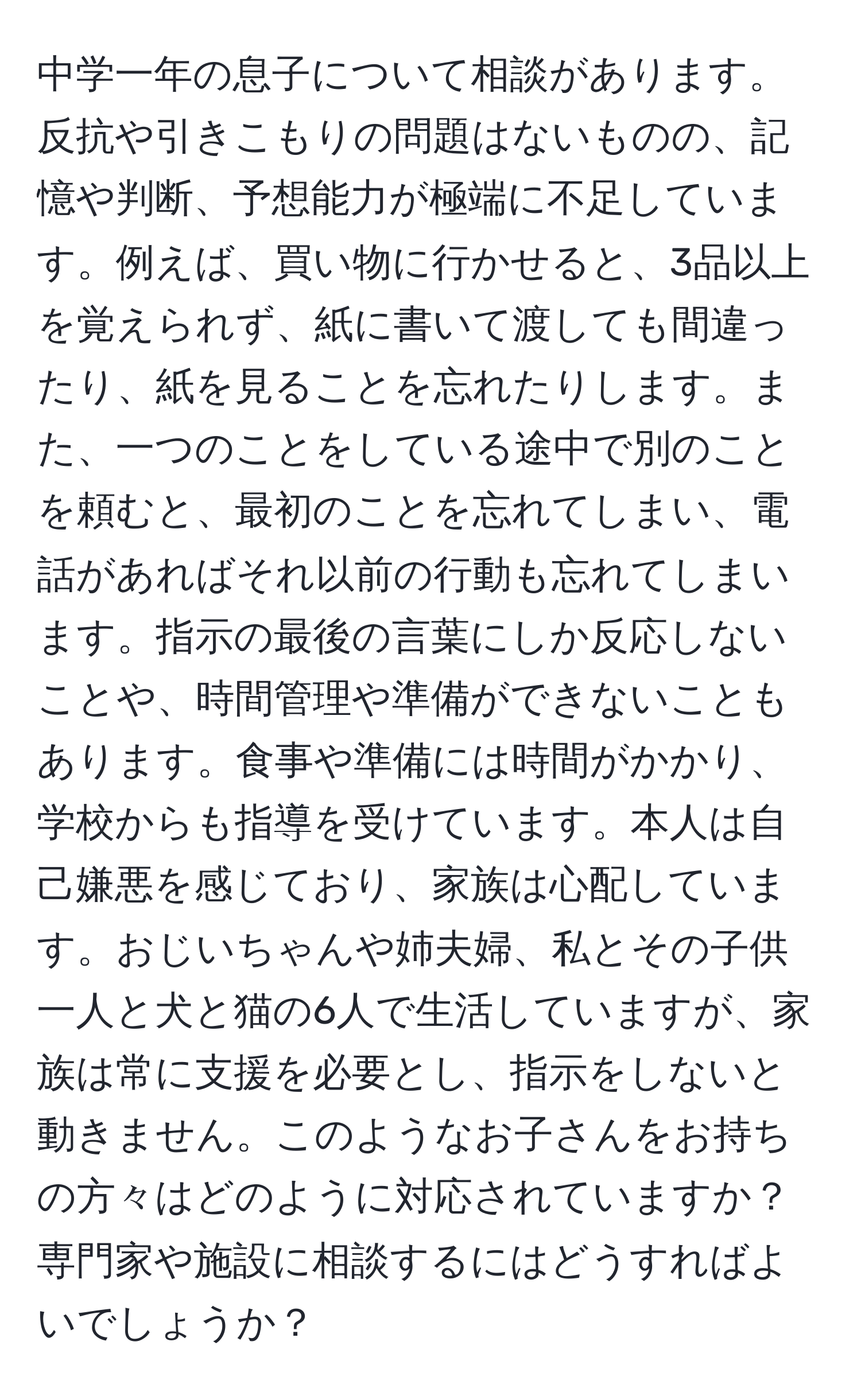 中学一年の息子について相談があります。反抗や引きこもりの問題はないものの、記憶や判断、予想能力が極端に不足しています。例えば、買い物に行かせると、3品以上を覚えられず、紙に書いて渡しても間違ったり、紙を見ることを忘れたりします。また、一つのことをしている途中で別のことを頼むと、最初のことを忘れてしまい、電話があればそれ以前の行動も忘れてしまいます。指示の最後の言葉にしか反応しないことや、時間管理や準備ができないこともあります。食事や準備には時間がかかり、学校からも指導を受けています。本人は自己嫌悪を感じており、家族は心配しています。おじいちゃんや姉夫婦、私とその子供一人と犬と猫の6人で生活していますが、家族は常に支援を必要とし、指示をしないと動きません。このようなお子さんをお持ちの方々はどのように対応されていますか？専門家や施設に相談するにはどうすればよいでしょうか？