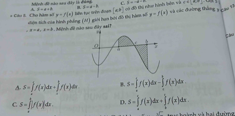 Mệnh đề nào sau đây là đủng. C. S=-a-0. c∈ [a;b] Gội s
A. S=a+b. B. S=a-b. 
* Câu 5. Cho hàm số y=f(x) liên tục trên đoạn [a;b] có đồ thị như hình bên và
diện tích của hình phẳng (H) giới hạn bởi đồ thị hàm số y=f(x) và các đường thắng y câu 13
, x=a, x=b. Mệnh đề nào sau đây sai?
Câu
A. S=∈tlimits _a^(cf(x)dx+∈tlimits _c^bf(x)dx.
B. S=∈tlimits _a^cf(x)dx-∈tlimits _c^bf(x)dx.
C. S=∈tlimits _a^b|f(x)|dx.
D. S=∈tlimits _a^cf(x)dx+∈tlimits _b^cf(x)dx.
sqrt [3]) trus hoành và hai đường