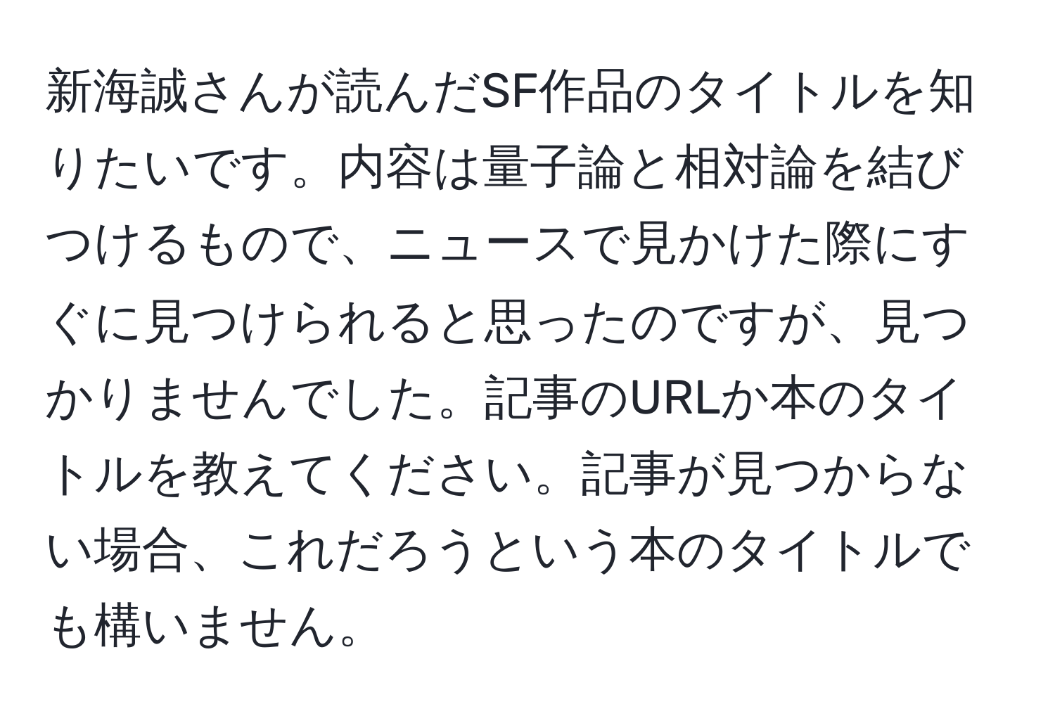 新海誠さんが読んだSF作品のタイトルを知りたいです。内容は量子論と相対論を結びつけるもので、ニュースで見かけた際にすぐに見つけられると思ったのですが、見つかりませんでした。記事のURLか本のタイトルを教えてください。記事が見つからない場合、これだろうという本のタイトルでも構いません。