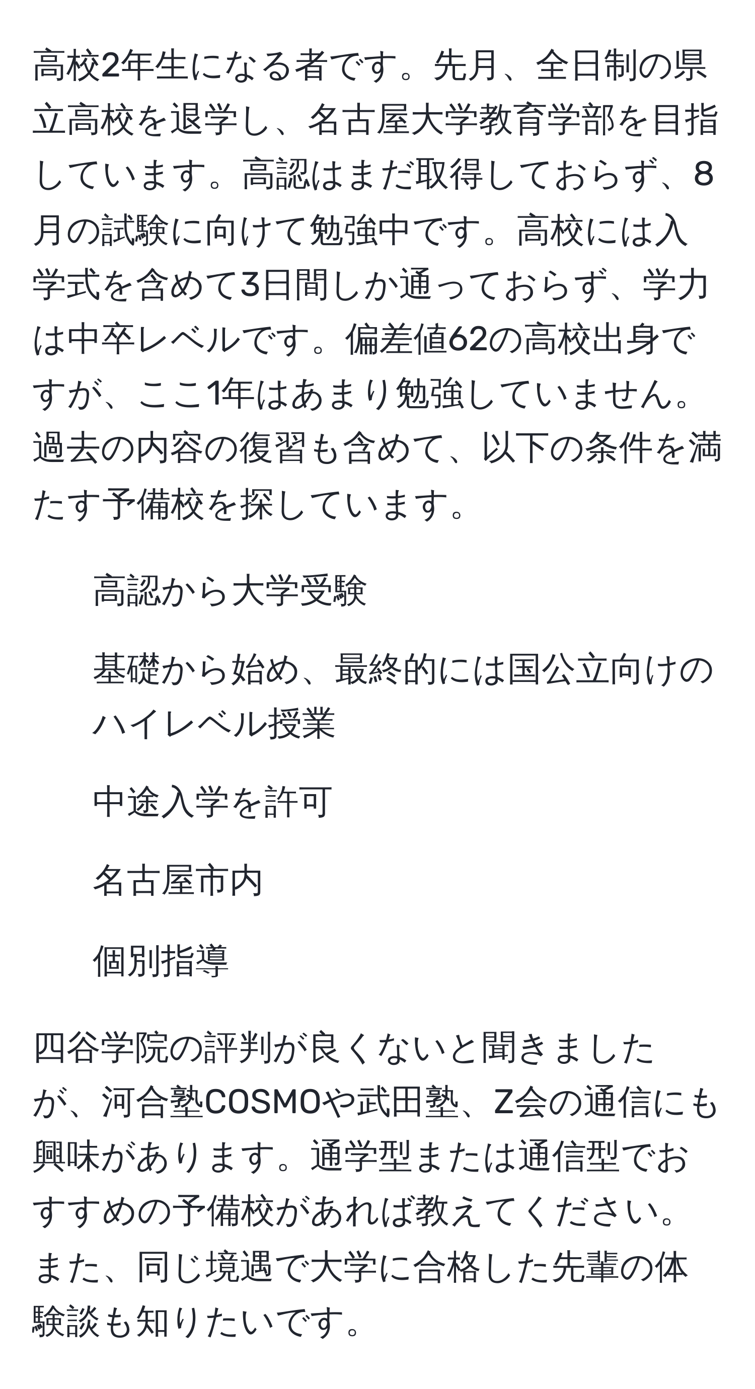 高校2年生になる者です。先月、全日制の県立高校を退学し、名古屋大学教育学部を目指しています。高認はまだ取得しておらず、8月の試験に向けて勉強中です。高校には入学式を含めて3日間しか通っておらず、学力は中卒レベルです。偏差値62の高校出身ですが、ここ1年はあまり勉強していません。過去の内容の復習も含めて、以下の条件を満たす予備校を探しています。

1) 高認から大学受験
2) 基礎から始め、最終的には国公立向けのハイレベル授業
3) 中途入学を許可
4) 名古屋市内
5) 個別指導

四谷学院の評判が良くないと聞きましたが、河合塾COSMOや武田塾、Z会の通信にも興味があります。通学型または通信型でおすすめの予備校があれば教えてください。また、同じ境遇で大学に合格した先輩の体験談も知りたいです。