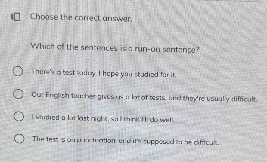 Choose the correct answer.
Which of the sentences is a run-on sentence?
There's a test today, I hope you studied for it.
Our English teacher gives us a lot of tests, and they're usually difficult.
I studied a lot last night, so I think I'll do well.
The test is on punctuation, and it's supposed to be difficult.