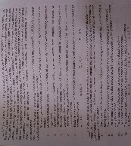 As part of their Grade 11 English curriculum, students are assigned a persuasive writing task
The prompt asks them to argue for or against the implementation of a mandatory community service
requirement for high school graduation. Students must conduct research, gather evidence, and
construct a well-organized argument to support their position. They are encouraged to use persuasive
techniques such as logical reasoning, emotional appeals, and credible sources to strengthen their
arguments. Throughout the writing process, students engage themselves and receive feedback on
their drafts from classmates and the teacher. The goal of the assignment is to develop students' critical
thinking skills, ability to articulate their opinions effectively, and persuasiveness in written
communication.
Which activity focuses on presenting points of view and seeks to encourage its participants to accept
a particular argument or act in a particular way?
l. Students give feedback on each other's essays to improve their arguments and persuade
readers
II. Students conduct research on the history of community service without forming opinions or
arguments
III. Students engage in a creative writing exercise where they imagine themselves as
community service volunteers
IV. Students analyze different types of literary devices used in persuasive writing without
expressing their own opinions.
V. Students write essays with evidence to convince others about their view on mandatory
community service
VI. Students use persuasive techniques in their essays to get readers to support their stance on
community service
A. I, II, Ⅲll B, II, III, IV C. I, V. VI D. I, III, V
_
2. In an English class, students are reading a short story about a character who decides to skip
school. As a result, various events unfold that impact the character's relationships and academic
performance. Which of the following statements correctly shows the cause and effect relationship
observed in the situation?
1. The character's decision to skip school leads to missing an important test and receiving a
failing grade.
II. The character's decision to skip school causes their friends to become angry and distant.
III. The character's choice to skip school results in getting caught by the principal and facing
disciplinary action.
IV. The character's failing grade has no connection to skipping school.
V. The character's failing grade has no connection to skipping school.
VI. The character gets caught by the principal due to unrelated circumstances.
A. III, IV, V B. L II. Ⅲ C. ii, ⅣV, V D. II, III, IV