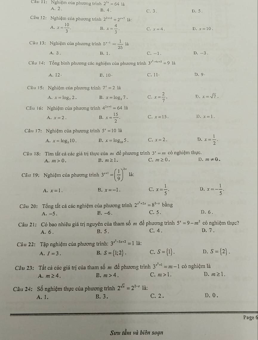 Cầu 11: Nghiệm của phương trình 2^(3x)=64 là
A. 2 . B. 4 . C. 3 . D. 5 .
Câu 12: Nghiệm của phương trình 2^(2x+3)=2^(x+7) là:
A. x= 10/3 . B. x= 4/3 . C. x=4. D. x=10.
Câu 13: Nghiệm của phương trình 5^(x-1)= 1/25 la
A. 3 . B. 1. C. -1. D. -3 .
Cầu 14: Tổng bình phương các nghiệm của phương trình 3^(x^2)-4x+5=9 là
A. 12· B. 10 C. 11- D. 9
Cầu 15: Nghiệm của phương trình 7^x=21a
A. x=log _72. B. x=log _27. C. x= 2/7 . D. x=sqrt(7).
Cầu 16: Nghiệm của phương trình 4^(2x+1)=64 là
A. x=2. B. x= 15/2 . C. x=15. D. x=1.
Câu 17:  Nghiệm của phương trình 5^x=10 là
A. x=log _510. B. x=log _105. C. x=2. D. x= 1/2 .
Câu 18: Tìm tất cả các giá trị thực của m để phương trình 3^x=m có nghiệm thực.
B.
A. m>0. m≥ 1. C. m≥ 0. D. m!= 0.
Câu 19: Nghiệm của phương trình 3^(x+1)=( 1/9 )^2x là:
A. x=1. B. x=-1. C. x= 1/5 . D. x=- 1/5 .
Câu 20: Tổng tất cả các nghiệm của phương trình 2^(x^2)+2x=8^(2-x)banging
A. --5. B. -6 . C. 5 . D. 6 .
Câu 21: Có bao nhiêu giá trị nguyên của tham số m để phương trình 5^x=9-m^2 có nghiệm thực?
A. 6 . B. 5 . C. 4 . D. 7 .
Câu 22: Tập nghiệm của phương trình: 3^(x^2)-3x+2=1 là:
A. I=3. B. S= 1;2 . C. S= 1 . D. S= 2 .
Câu 23: Tất cả các giá trị của tham số m để phương trình 3^(x^2)+1=m-1 có nghiệm là
A. m≥ 4. B. m>4. C. m>1. D. m≥ 1.
Câu 24: Số nghiệm thực của phương trình 2^(sqrt(x))=2^(2-x) là:
A. 1. B. 3. C. 2 . D.0 .
Page 6
Sưu tầm và biên soạn