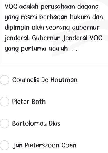 VOC adalah perusahaan dagang
yang resmi berbadan hukum dan
dipimpin oleh seorang gubernur
jenderal. Gubernur Jenderal VOC
yang pertama adalah . .
Cournelis De Houtman
Pieter Both
Bartolomeu Dias
Jan Pieterszoon Coen