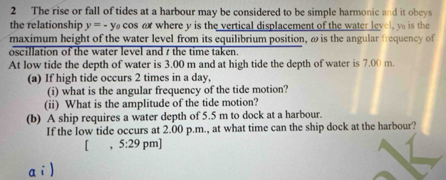 The rise or fall of tides at a harbour may be considered to be simple harmonic and it obeys 
the relationship y=-y_0 cos o where y is the vertical displacement of the water level, y is the 
maximum height of the water level from its equilibrium position, ω is the angular frequency of 
oscillation of the water level and t the time taken. 
At low tide the depth of water is 3.00 m and at high tide the depth of water is 7.00 m. 
(a) If high tide occurs 2 times in a day, 
(i) what is the angular frequency of the tide motion? 
(ii) What is the amplitude of the tide motion? 
(b) A ship requires a water depth of 5.5 m to dock at a harbour. 
If the low tide occurs at 2.00 p.m., at what time can the ship dock at the harbour? 
, 5:29 pm]