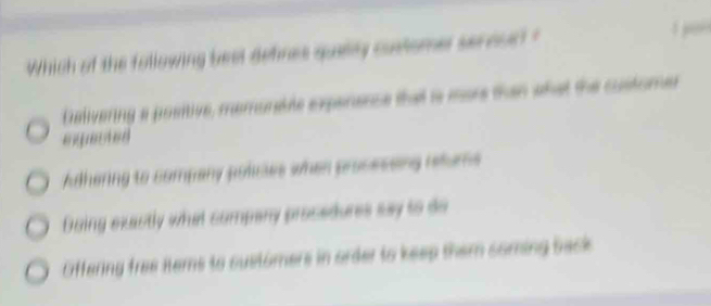 Which of the following beel defines quelly cuslomel seroud ?

Delivering a positive, memunable experence that is more than what the custome
exqected
Adhering to company polies when procesoing rehus
Doing exactly what company procedures say to do
Offering free items to suetomers in order to keep them coming back