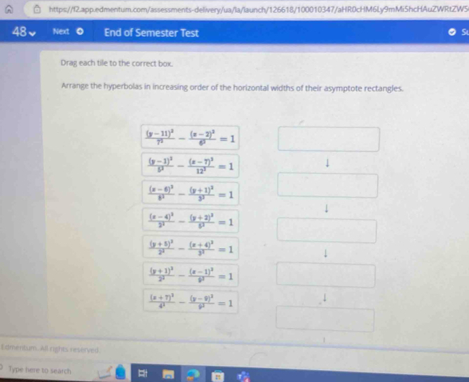 Next End of Semester Test 
Drag each tile to the correct box. 
Arrange the hyperbolas in increasing order of the horizontal widths of their asymptote rectangles.
frac (y-11)^27^2-frac (x-2)^26^2=1
frac (y-1)^25^2-frac (z-7)^212^2=1
frac (x-6)^28^2-frac (y+1)^23^2=1
frac (x-4)^22^2-frac (y+2)^25^2=1
frac (y+5)^22^2-frac (x+4)^23^2=1
frac (y+1)^22^2-frac (x-1)^29^2=1
frac (x+7)^24^3-frac (y-9)^29^2=1
Edmentum. All rights reserved. 
Type here to search