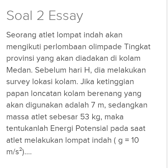 Soal 2 Essay 
Seorang atlet lompat indah akan 
mengikuti perlombaan olimpade Tingkat 
provinsi yang akan diadakan di kolam 
Medan. Sebelum hari H, dia melakukan 
survey lokasi kolam. Jika ketinggian 
papan loncatan kolam berenang yang 
akan digunakan adalah 7 m, sedangkan 
massa atlet sebesar 53 kg, maka 
tentukanlah Energi Potensial pada saat 
atlet melakukan lompat indah (g=10
m/s^2)....