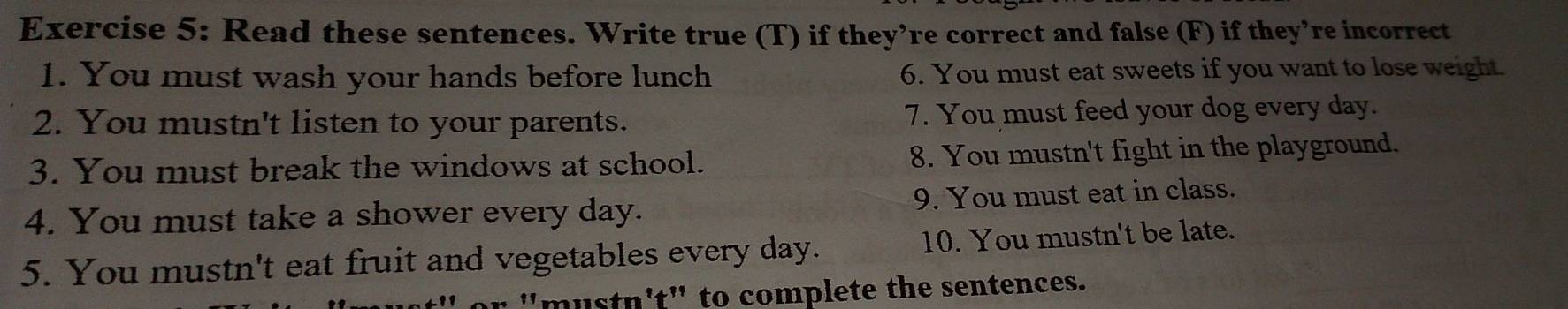 Read these sentences. Write true (T) if they’re correct and false (F) if they’re incorrect 
1. You must wash your hands before lunch 6. You must eat sweets if you want to lose weight. 
2. You mustn't listen to your parents. 7. You must feed your dog every day. 
3. You must break the windows at school. 8. You mustn't fight in the playground. 
4. You must take a shower every day. 9. You must eat in class. 
5. You mustn't eat fruit and vegetables every day. 10. You mustn't be late. 
"mustn't" to complete the sentences.