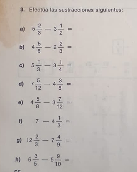 Efectúa las sustracciones siguientes: 
a) 5 2/3 -3 1/2 =
b) 4 5/6 -2 2/3 =
c) 5 1/3 -3 1/4 =
d) 7 5/12 -4 3/8 =
e) 4 5/8 -3 7/12 =
1) 7-4 1/3 =
g) 12 2/3 -7 4/9 =
h) 6 3/5 -5 9/10 =