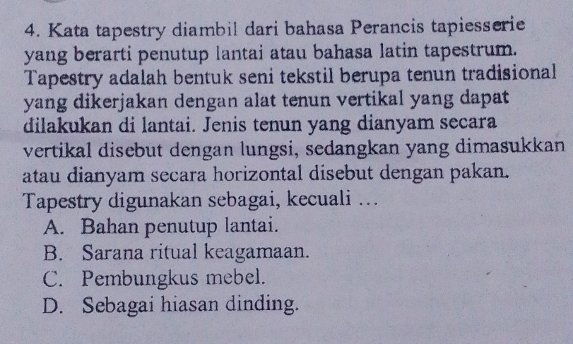 Kata tapestry diambil dari bahasa Perancis tapiesserie
yang berarti penutup lantai atau bahasa latin tapestrum.
Tapestry adalah bentuk seni tekstil berupa tenun tradisional
yang dikerjakan dengan alat tenun vertikal yang dapat
dilakukan di lantai. Jenis tenun yang dianyam secara
vertikal disebut dengan lungsi, sedangkan yang dimasukkan
atau dianyam secara horizontal disebut dengan pakan.
Tapestry digunakan sebagai, kecuali ….
A. Bahan penutup lantai.
B. Sarana ritual keagamaan.
C. Pembungkus mebel.
D. Sebagai hiasan dinding.