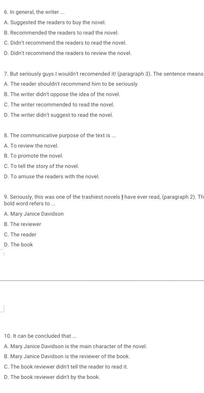 In general, the writer ...
A. Suggested the readers to buy the novel.
B. Recommended the readers to read the novel.
C. Didn’t recommend the readers to read the novel.
D. Didn’t recommend the readers to review the novel.
7. But seriously guys I wouldn't recomended it! (paragraph 3). The sentence means
A. The reader shouldn't recommend him to be seriously.
B. The writer didn't oppose the idea of the novel.
C. The writer recommended to read the novel.
D. The writer didn't suggest to read the novel.
8. The communicative purpose of the text is ...
A. To review the novel.
B. To promote the novel.
C. To tell the story of the novel.
D. To amuse the readers with the novel.
9. Seriously, this was one of the trashiest novels I have ever read, (paragraph 2). Th
bold word refers to ...
A. Mary Janice Davidson
B. The reviewer
C. The reader
D. The book
10. It can be concluded that ...
A. Mary Janice Davidson is the main character of the novel.
B. Mary Janice Davidson is the reviewer of the book.
C. The book reviewer didn't tell the reader to read it.
D. The book reviewer didn't by the book.