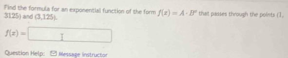 Find the formula for an exponential function of the form f(x)=A· B^x that passes through the points (1,
3125) and (3,125).
f(x)=□
Question Help: Message instructor