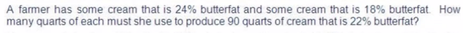 A farmer has some cream that is 24% butterfat and some cream that is 18% butterfat. How 
many quarts of each must she use to produce 90 quarts of cream that is 22% butterfat?